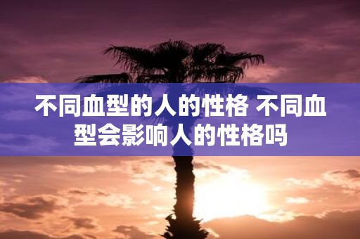 不同血型的人的性格 不同血型会影响人的性格吗