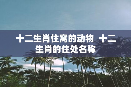 十二生肖住窝的动物 十二生肖的住处名称