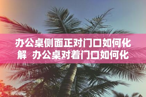 办公桌侧面正对门口如何化解 办公桌对着门口如何化解