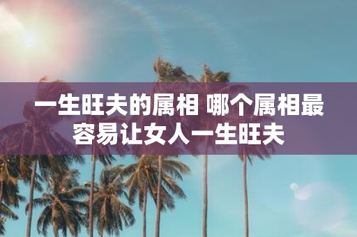一生旺夫的属相 哪个属相最容易让女人一生旺夫