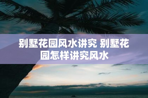 别墅花园风水讲究 别墅花园怎样讲究风水