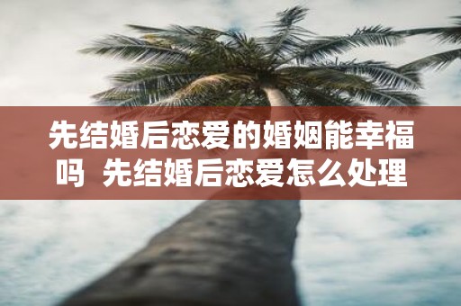 先结婚后恋爱的婚姻能幸福吗 先结婚后恋爱怎么处理关系