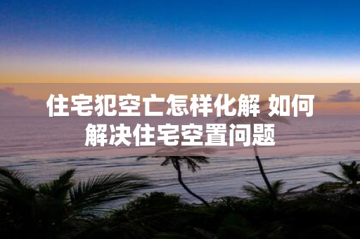 住宅犯空亡怎样化解 如何解决住宅空置问题