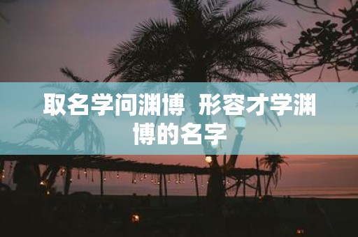取名学问渊博 形容才学渊博的名字