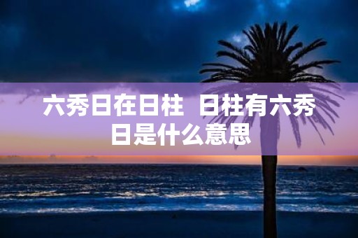 六秀日在日柱 日柱有六秀日是什么意思