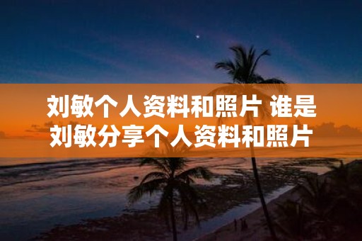 刘敏个人资料和照片 谁是刘敏分享个人资料和照片