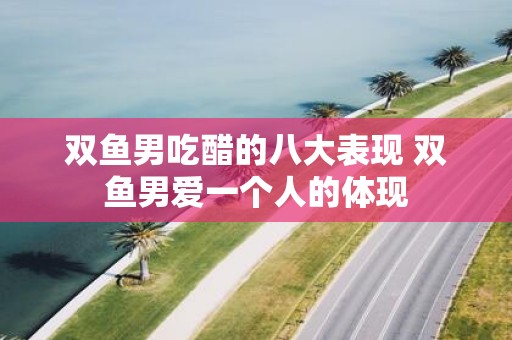 双鱼男吃醋的八大表现 双鱼男爱一个人的体现