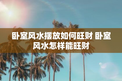 卧室风水摆放如何旺财 卧室风水怎样能旺财