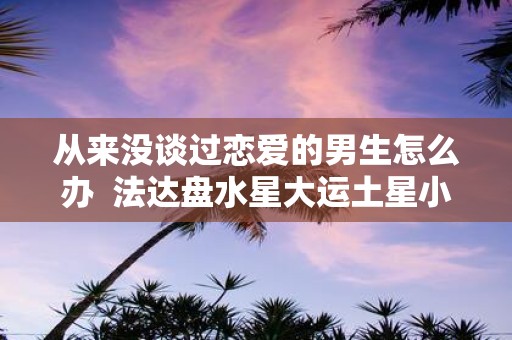 从来没谈过恋爱的男生怎么办 法达盘水星大运土星小运