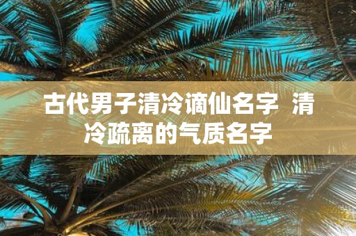 古代男子清冷谪仙名字 清冷疏离的气质名字