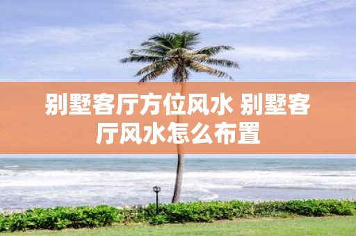 别墅客厅方位风水 别墅客厅风水怎么布置