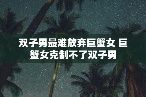 双子男最难放弃巨蟹女 巨蟹女克制不了双子男
