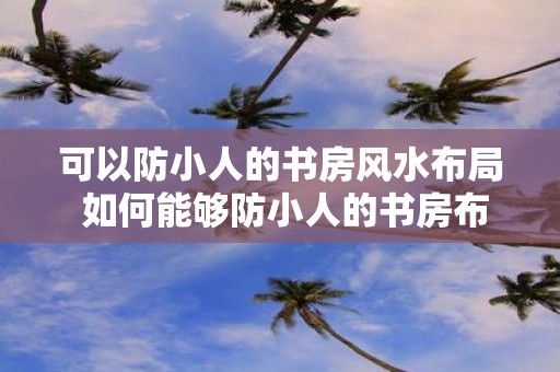 可以防小人的书房风水布局 如何能够防小人的书房布局