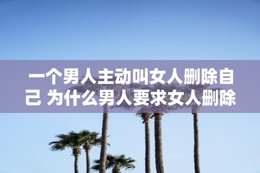 一个男人主动叫女人删除自己 为什么男人要求女人删除自己