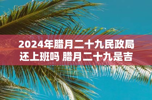 2025年腊月二十九民政局还上班吗 腊月二十九是吉日吗