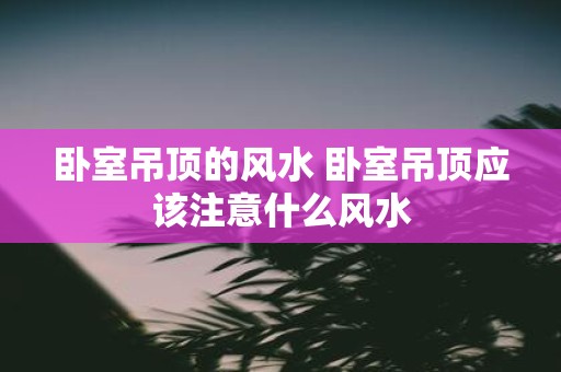 卧室吊顶的风水 卧室吊顶应该注意什么风水