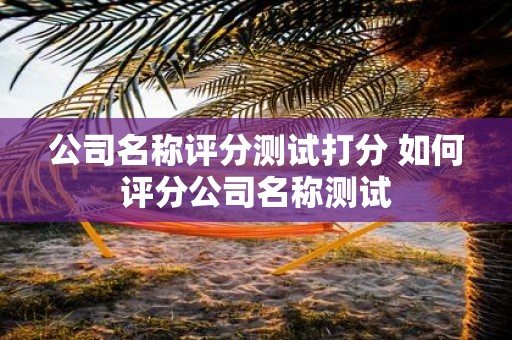 公司名称评分测试打分 如何评分公司名称测试