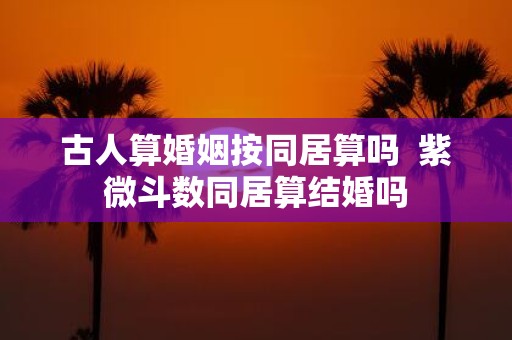 古人算婚姻按同居算吗 紫微斗数同居算结婚吗