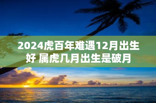 2025虎百年难遇12月出生好 属虎几月出生是破月