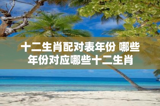 十二生肖配对表年份 哪些年份对应哪些十二生肖