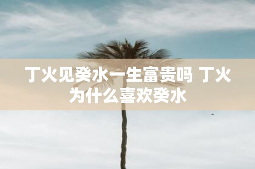 丁火见癸水一生富贵吗 丁火为什么喜欢癸水