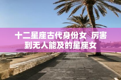 十二星座古代身份女 厉害到无人能及的星座女