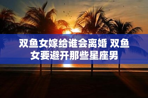 双鱼女嫁给谁会离婚 双鱼女要避开那些星座男