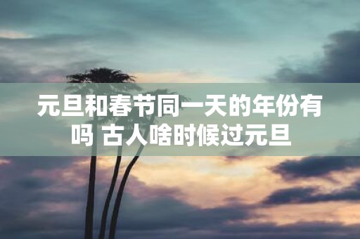 元旦和春节同一天的年份有吗 古人啥时候过元旦