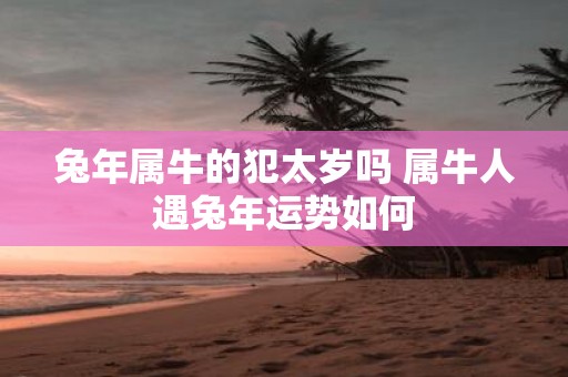 蛇年属牛的犯太岁吗 属牛人遇蛇年运势如何