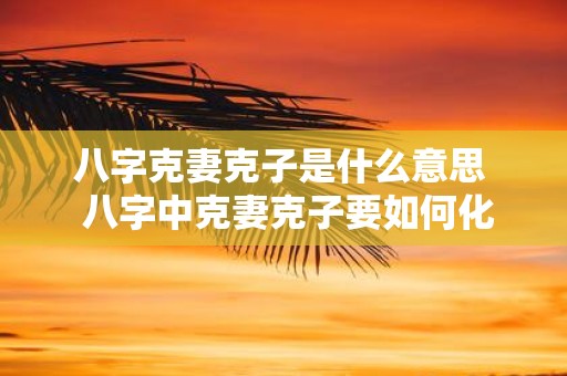 八字克妻克子是什么意思 八字中克妻克子要如何化解