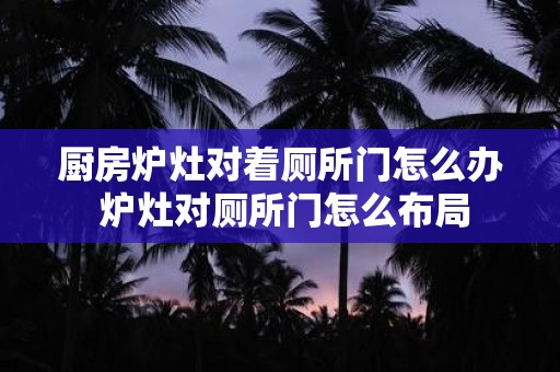厨房炉灶对着厕所门怎么办 炉灶对厕所门怎么布局