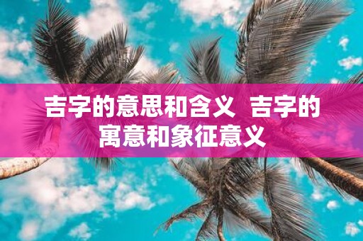 吉字的意思和含义 吉字的寓意和象征意义
