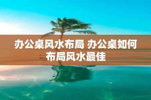办公桌风水布局 办公桌如何布局风水最佳