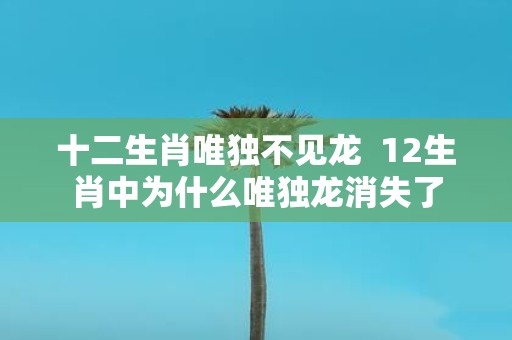 十二生肖唯独不见龙 12生肖中为什么唯独龙消失了