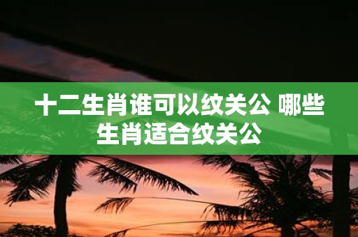 十二生肖谁可以纹关公 哪些生肖适合纹关公