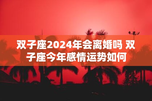 双子座2025年会离婚吗 双子座今年感情运势如何