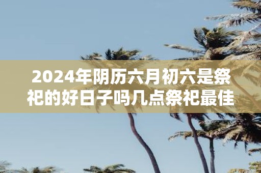 2025年阴历六月初六是祭祀的好日子吗几点祭祀最佳