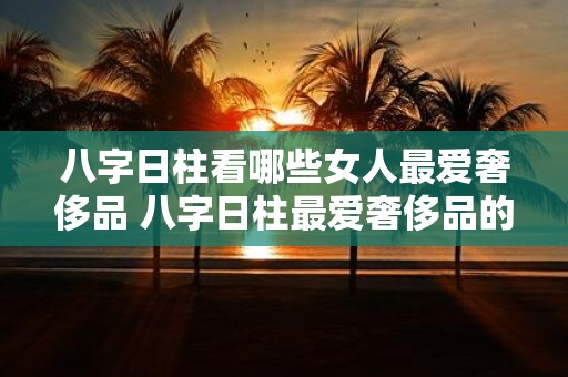 八字日柱看哪些女人最爱奢侈品 八字日柱最爱奢侈品的女人