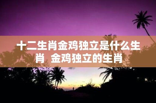 十二生肖金鸡独立是什么生肖 金鸡独立的生肖