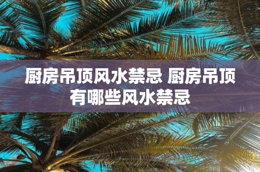 厨房吊顶风水禁忌 厨房吊顶有哪些风水禁忌