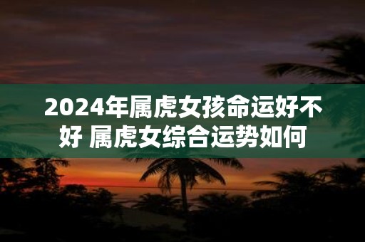 2025年属虎女孩命运好不好 属虎女综合运势如何