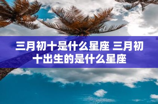 三月初十是什么星座 三月初十出生的是什么星座
