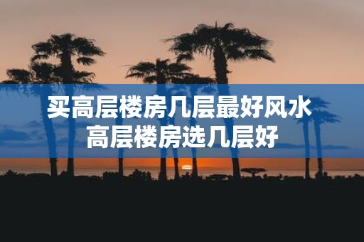 买高层楼房几层最好风水 高层楼房选几层好