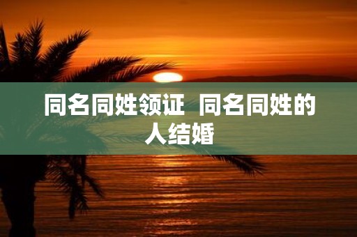 同名同姓领证 同名同姓的人结婚