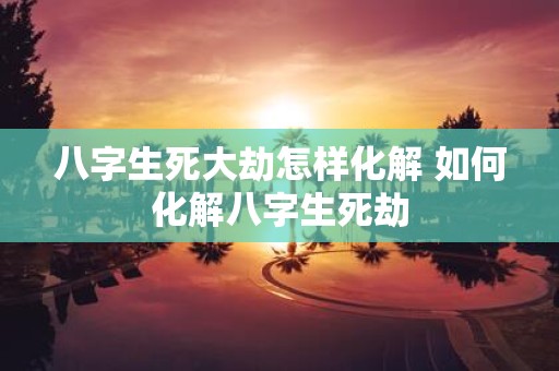 八字生死大劫怎样化解 如何化解八字生死劫