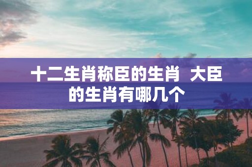 十二生肖称臣的生肖 大臣的生肖有哪几个