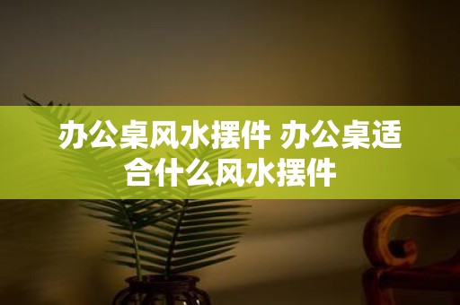 办公桌风水摆件 办公桌适合什么风水摆件