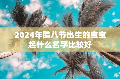 2025年腊八节出生的宝宝起什么名字比较好