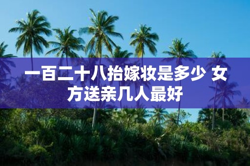 一百二十八抬嫁妆是多少 女方送亲几人最好