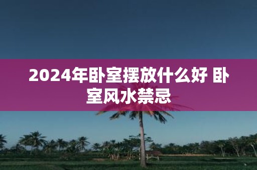 2025年卧室摆放什么好 卧室风水禁忌